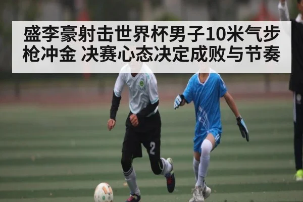 盛李豪射击世界杯男子10米气步枪冲金 决赛心态决定成败与节奏