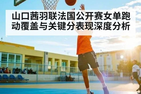 山口茜羽联法国公开赛女单跑动覆盖与关键分表现深度分析